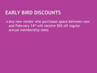 Early Bird DiscountsAny new vendor who purchases space between now and February 14th will receive 50% off regular  annual membership rates  