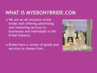 What is MyEbonyBride.comWe are an all inclusive online bridal mall offering advertising and marketing services to businesses and individuals in the bridal industry.Brides have a variety of goods and services to choose from.  