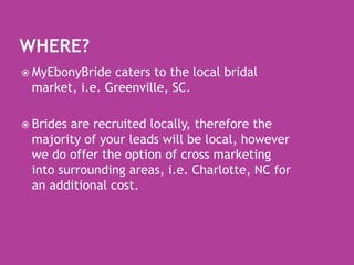 Where?MyEbonyBride caters to the local bridal market, i.e. Greenville, SC.  Brides are recruited locally, therefore the majority of your leads will be local, however we do offer the option of cross marketing into surrounding areas, i.e. Charlotte, NC for an additional cost.