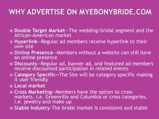 Why Advertise on MyEbonyBride.com Double Target Market--The wedding/bridal segment and the African-American marketHyperlink--Regular ad members receive hyperlink to their own siteOnline Presence--Members without a website can still have an online presenceDiscounts--Regular ad, banner ad, and featured ad members  receive discounted participation in related eventsCategory Specific—The Site will be category specific making it user friendlyLocal marketCross Marketing--Members have the option to cross markets, i.e. Greenville and Columbia or cross categories, i.e. jewelry and make upStable Industry-The bridal market is consistent and stable