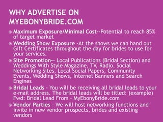 Why Advertise on MyEbonyBride.comMaximum Exposure/Minimal Cost--Potential to reach 85% of target marketWedding Show Exposure -At the shows we can hand out Gift Certificates throughout the day for brides to use for your services. Site Promotion-- Local Publications (Bridal Section) and Weddings With Style Magazine, TV, Radio, Social Networking Sites, Local Social Papers, Community Events, Wedding Shows, Internet Banners and Search EnginesBridal Leads - You will be receiving all bridal leads to your e-mail address. The bridal leads will be titled: (example) Fwd: Bridal Lead From – MyEbonyBride.com Vendor Parties – We will host networking functions and invite in new vendor prospects, brides and existing vendors
