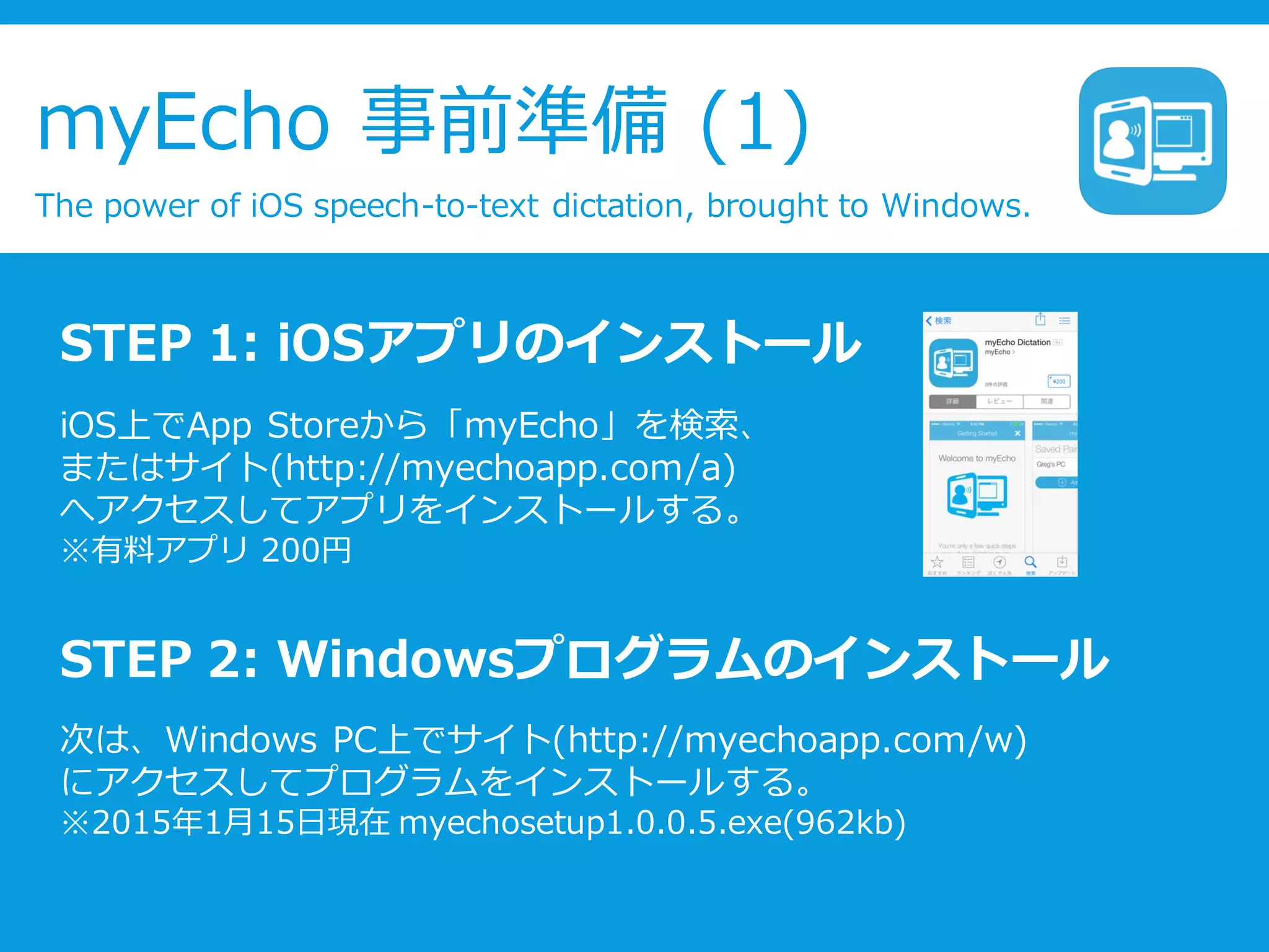myEcho 事前準備 (1)
The power of iOS speech-to-text dictation, brought to Windows.
STEP 1: iOSアプリのインストール
iOS上でApp Storeから「myEcho」を検索、
またはサイト(http://myechoapp.com/a)
へアクセスしてアプリをインストールする。
※有料アプリ 200円
STEP 2: Windowsプログラムのインストール
次は、Windows PC上でサイト(http://myechoapp.com/w)
にアクセスしてプログラムをインストールする。
※2015年1月15日現在 myechosetup1.0.0.5.exe(962kb)
 