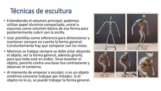Técnicas de escultura
• Entendiendo el volumen principal, podemos
utilizar papel aluminio compactado, unicel o
espumas como volumen básico de esa forma para
posteriormente cubrir con la arcilla.
• Usar plantillas como referencia para dimensionar y
mantener siempre en cuenta la forma general.
Constantemente hay que comparar con las vistas.
• Mientras se trabaja siempre se debe estar alejando
el objeto, ver la forma general, además girarlo,
para que todo esté en orden. Sirve levantar el
objeto, ponerlo contra una base lisa contrastante y
observar el contorno.
• Al momento de empezar a esculpir, si es un objeto
simétrico conviene trabajar por mitades. Si el
objeto no lo es, se puede trabajar la forma general.
 