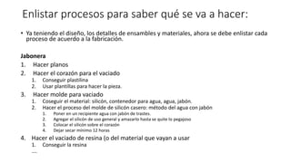 Enlistar procesos para saber qué se va a hacer:
• Ya teniendo el diseño, los detalles de ensambles y materiales, ahora se debe enlistar cada
proceso de acuerdo a la fabricación.
Jabonera
1. Hacer planos
2. Hacer el corazón para el vaciado
1. Conseguir plastilina
2. Usar plantillas para hacer la pieza.
3. Hacer molde para vaciado
1. Coseguir el material: silicón, contenedor para agua, agua, jabón.
2. Hacer el proceso del molde de silicón casero: método del agua con jabón
1. Poner en un recipiente agua con jabón de trastes.
2. Agregar el silicón de uso general y amazarlo hasta se quite lo pegajoso
3. Colocar el silicón sobre el corazón
4. Dejar secar mínimo 12 horas
4. Hacer el vaciado de resina (o del material que vayan a usar
1. Conseguir la resina
….
 