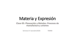 Materia y Expresión
Clase 05: Planeación y Metales: Procesos de
manufactura y uniones
Semana 9: 5octubre2020 TAMM
 