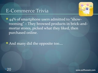 www.asifhussain.com
E-Commerce Trivia
44% of smartphone users admitted to “show-
rooming” – They browsed products in brick-and-
mortar stores, picked what they liked, then
purchased online.
And many did the opposite too….
20
 