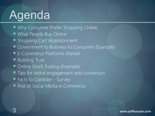 www.asifhussain.com3
Agenda
Why Consumer Prefer Shopping Online
What People Buy Online
Shopping Cart Abandonment
Government to Business to Consumer (Example)
E-Commerce Platforms Market
Building Trust
Online Stock Trading (Example)
Tips for visitor engagement and conversion
Facts to Consider - Survey
Rise of Social Media e-Commerce
 