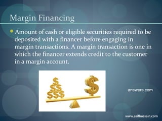www.asifhussain.com
Margin Financing
Amount of cash or eligible securities required to be
deposited with a financer before engaging in
margin transactions. A margin transaction is one in
which the financer extends credit to the customer
in a margin account.
answers.com
 