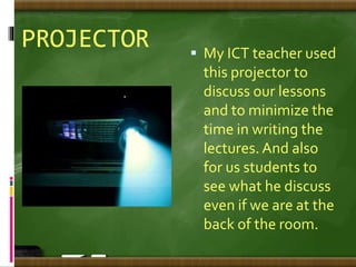 PROJECTOR  My ICT teacher used
this projector to
discuss our lessons
and to minimize the
time in writing the
lectures. And also
for us students to
see what he discuss
even if we are at the
back of the room.
 