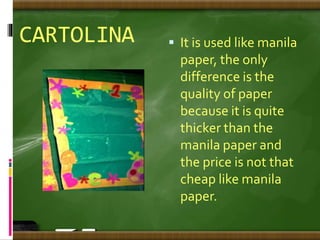 CARTOLINA  It is used like manila
paper, the only
difference is the
quality of paper
because it is quite
thicker than the
manila paper and
the price is not that
cheap like manila
paper.
 