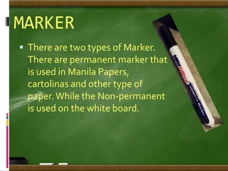 MARKER
 There are two types of Marker.
There are permanent marker that
is used in Manila Papers,
cartolinas and other type of
paper.While the Non-permanent
is used on the white board.
 