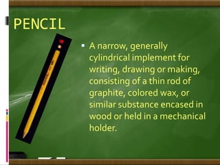 PENCIL
 A narrow, generally
cylindrical implement for
writing, drawing or making,
consisting of a thin rod of
graphite, colored wax, or
similar substance encased in
wood or held in a mechanical
holder.
 