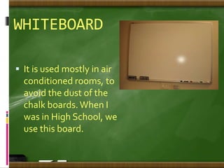 WHITEBOARD
 It is used mostly in air
conditioned rooms, to
avoid the dust of the
chalk boards.When I
was in High School, we
use this board.
 