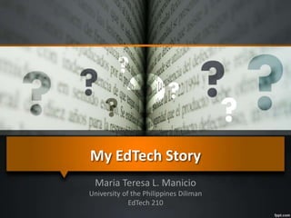 My EdTech Story 
Maria Teresa L. Manicio 
University of the Philippines Diliman 
EdTech 210 
 