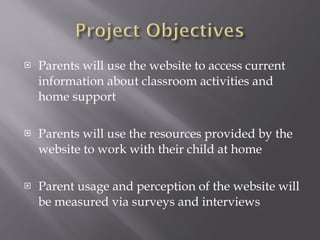Parents will use the website to access current information about classroom activities and home support Parents will use the resources provided by the website to work with their child at home Parent usage and perception of the website will be measured via surveys and interviews 