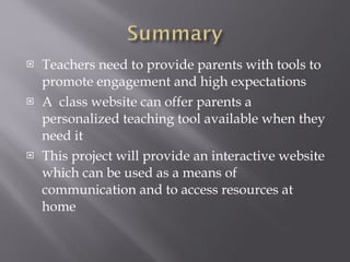 Teachers need to provide parents with tools to promote engagement and high expectations A  class website can offer parents a personalized teaching tool available when they need it This project will provide an interactive website which can be used as a means of communication and to access resources at home 