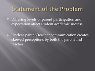 Differing levels of parent participation and expectation affect student academic success Unclear parent/teacher communication creates skewed perceptions by both the parent and teacher 