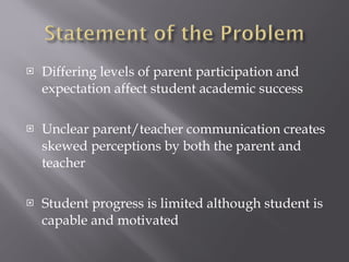 Differing levels of parent participation and expectation affect student academic success Unclear parent/teacher communication creates skewed perceptions by both the parent and teacher Student progress is limited although student is capable and motivated 