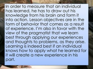 In order to measure that an individual
has learned, he has to draw out his
knowledge from his brain and form it
into action. Lesson objectives are in the
form of behavior that comes as a result
of experience. I’m also in favor with the
view of the pragmatist that we learn
best through applying our experiences
and thoughts to problems, as they arise.
Learning is indeed best if an individual
knows how to apply what he learned for
it will create a new experience in his
part.
 