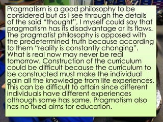 Pragmatism is a good philosophy to be
considered but as I see through the details
of the said “thought”, I myself could say that
pragmatism has its disadvantage or its flaws.
The pragmatist philosophy is opposed with
the predetermined truth because according
to them “reality is constantly changing”.
What is real now may never be real
tomorrow. Construction of the curriculum
could be difficult because the curriculum to
be constructed must make the individual
gain all the knowledge from life experiences.
This can be difficult to attain since different
individuals have different experiences
although some has same. Pragmatism also
has no fixed aims for education.
 