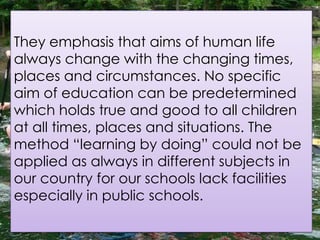 They emphasis that aims of human life
always change with the changing times,
places and circumstances. No specific
aim of education can be predetermined
which holds true and good to all children
at all times, places and situations. The
method “learning by doing” could not be
applied as always in different subjects in
our country for our schools lack facilities
especially in public schools.
 