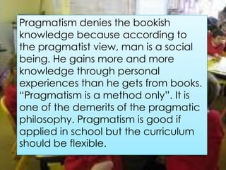 Pragmatism denies the bookish
knowledge because according to
the pragmatist view, man is a social
being. He gains more and more
knowledge through personal
experiences than he gets from books.
“Pragmatism is a method only”. It is
one of the demerits of the pragmatic
philosophy. Pragmatism is good if
applied in school but the curriculum
should be flexible.
 