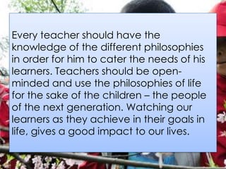 Every teacher should have the
knowledge of the different philosophies
in order for him to cater the needs of his
learners. Teachers should be open-
minded and use the philosophies of life
for the sake of the children – the people
of the next generation. Watching our
learners as they achieve in their goals in
life, gives a good impact to our lives.
 