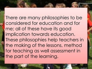 There are many philosophies to be
considered for education and for
me; all of these have its good
implication towards education.
These philosophies help teachers in
the making of the lessons, method
for teaching as well assessment in
the part of the learning.
 