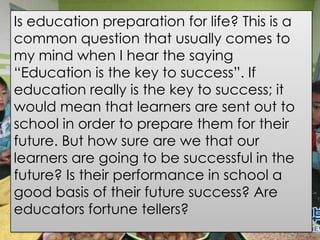 Is education preparation for life? This is a
common question that usually comes to
my mind when I hear the saying
“Education is the key to success”. If
education really is the key to success; it
would mean that learners are sent out to
school in order to prepare them for their
future. But how sure are we that our
learners are going to be successful in the
future? Is their performance in school a
good basis of their future success? Are
educators fortune tellers?
 