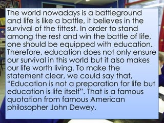 The world nowadays is a battleground
and life is like a battle, it believes in the
survival of the fittest. In order to stand
among the rest and win the battle of life,
one should be equipped with education.
Therefore, education does not only ensure
our survival in this world but it also makes
our life worth living. To make the
statement clear, we could say that,
“Education is not a preparation for life but
education is life itself”. That is a famous
quotation from famous American
philosopher John Dewey.
 