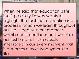 When he said that education is life
itself, precisely Dewey wants to
highlight the fact that education is a
process in which we learn throughout
our life. It begins in our mother’s
womb and it continues until we take
our last breath. It is so closely
integrated in our every moment that
it becomes almost synonymous to
life.
 