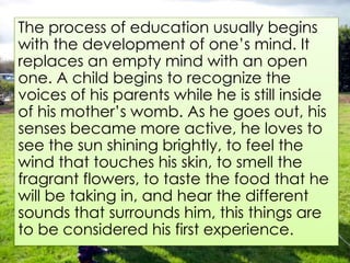 The process of education usually begins
with the development of one’s mind. It
replaces an empty mind with an open
one. A child begins to recognize the
voices of his parents while he is still inside
of his mother’s womb. As he goes out, his
senses became more active, he loves to
see the sun shining brightly, to feel the
wind that touches his skin, to smell the
fragrant flowers, to taste the food that he
will be taking in, and hear the different
sounds that surrounds him, this things are
to be considered his first experience.
 