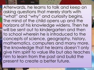 Afterwards, he learns to talk and keep on
asking questions that merely starts with
“what” and “why” and curiosity begins.
The mind of the child opens up and the
horizons of his knowledge widens. Then he
will be sent out to kindergarten and then
to school wherein he is introduced to the
concepts of science, geography, history,
mathematics, computers and many more.
The knowledge that he learns doesn’t only
give him spirit to value life but also teaches
him to learn from the past and build the
present to create a better future.
 