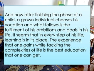 And now after finishing the phase of a
child, a grown individual chooses his
vocation and what follows is the
fulfillment of his ambitions and goals in his
life. It seems that in every step of his life,
learning is in its place. The experience
that one gains while tackling the
complexities of life is the best education
that one can get.
 