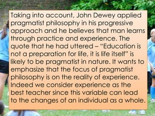 Taking into account, John Dewey applied
pragmatist philosophy in his progressive
approach and he believes that man learns
through practice and experience. The
quote that he had uttered – “Education is
not a preparation for life, it is life itself” is
likely to be pragmatist in nature. It wants to
emphasize that the focus of pragmatist
philosophy is on the reality of experience.
Indeed we consider experience as the
best teacher since this variable can lead
to the changes of an individual as a whole.
 