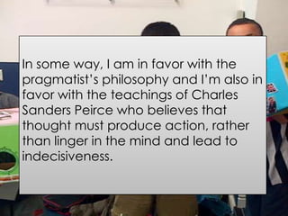 In some way, I am in favor with the
pragmatist’s philosophy and I’m also in
favor with the teachings of Charles
Sanders Peirce who believes that
thought must produce action, rather
than linger in the mind and lead to
indecisiveness.
 