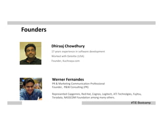 Founders
Dhiraaj Chowdhury
17 years experience in software development
Worked with Deloitte (USA)
Founder, Kuchnaya.com

Werner Fernandes
PR & Marketing Communication Professional
Founder, P&W Consulting (PR)
Represented Capgemini, Red Hat, Cognos, Logitech, ATI Technolgies, Fujitsu,
Teradata, NASSCOM Foundation among many others.
#TiE Bootcamp

 