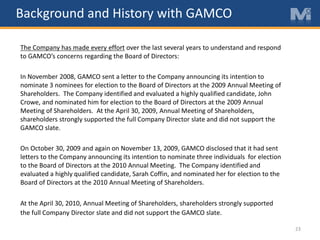 23
The Company has made every effort over the last several years to understand and respond
to GAMCO’s concerns regarding the Board of Directors:
In November 2008, GAMCO sent a letter to the Company announcing its intention to
nominate 3 nominees for election to the Board of Directors at the 2009 Annual Meeting of
Shareholders. The Company identified and evaluated a highly qualified candidate, John
Crowe, and nominated him for election to the Board of Directors at the 2009 Annual
Meeting of Shareholders. At the April 30, 2009, Annual Meeting of Shareholders,
shareholders strongly supported the full Company Director slate and did not support the
GAMCO slate.
On October 30, 2009 and again on November 13, 2009, GAMCO disclosed that it had sent
letters to the Company announcing its intention to nominate three individuals for election
to the Board of Directors at the 2010 Annual Meeting. The Company identified and
evaluated a highly qualified candidate, Sarah Coffin, and nominated her for election to the
Board of Directors at the 2010 Annual Meeting of Shareholders.
At the April 30, 2010, Annual Meeting of Shareholders, shareholders strongly supported
the full Company Director slate and did not support the GAMCO slate.
Background and History with GAMCO
 