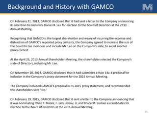 25
On February 21, 2013, GAMCO disclosed that it had sent a letter to the Company announcing
its intention to nominate Daniel R. Lee for election to the Board of Directors at the 2013
Annual Meeting.
Recognizing that GAMCO is the largest shareholder and weary of incurring the expense and
distraction of GAMCO’s repeated proxy contests, the Company agreed to increase the size of
the Board to ten members and include Mr. Lee on the Company’s slate, to avoid another
proxy contest.
At the April 26, 2013 Annual Shareholder Meeting, the shareholders elected the Company’s
slate of Directors, including Mr. Lee.
On November 20, 2014, GAMCO disclosed that it had submitted a Rule 14a-8 proposal for
inclusion in the Company’s proxy statement for the 2015 Annual Meeting.
The Company included GAMCO’S proposal in its 2015 proxy statement, and recommended
the shareholders vote “No.”
On February 19, 2015, GAMCO disclosed that it sent a letter to the Company announcing that
it was nominating Philip T. Blazek, F. Jack Liebau, Jr. and Bruce M. Lisman as candidates for
election to the Board of Directors at the 2015 Annual Meeting.
Background and History with GAMCO
 