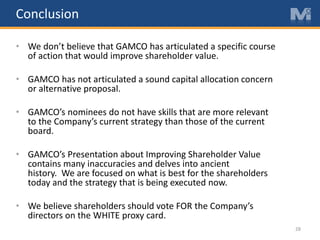 Conclusion
• We don’t believe that GAMCO has articulated a specific course
of action that would improve shareholder value.
• GAMCO has not articulated a sound capital allocation concern
or alternative proposal.
• GAMCO’s nominees do not have skills that are more relevant
to the Company’s current strategy than those of the current
board.
• GAMCO’s Presentation about Improving Shareholder Value
contains many inaccuracies and delves into ancient
history. We are focused on what is best for the shareholders
today and the strategy that is being executed now.
• We believe shareholders should vote FOR the Company’s
directors on the WHITE proxy card.
28
 