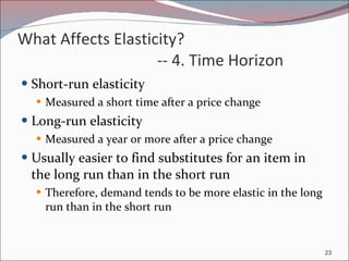 What Affects Elasticity?  -- 4. Time Horizon Short-run elasticity Measured a short time after a price change Long-run elasticity Measured a year or more after a price change Usually easier to find substitutes for an item in the long run than in the short run Therefore, demand tends to be more elastic in the long run than in the short run 