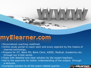 Personalized coaching redefined.
Online study portal to reach each and every aspirant by the means of
 internet technology.
Prepare for IIT, Bank PO, Bank Clerk, AIEEE, Medical, Academics etc.
 through our e-test series.
Tests with detailed and clear solution by the expert teachers.
Aid to the aspirants for better understanding of the subject through
 e-lectures.
Complete solution to all the exam related queries .
 