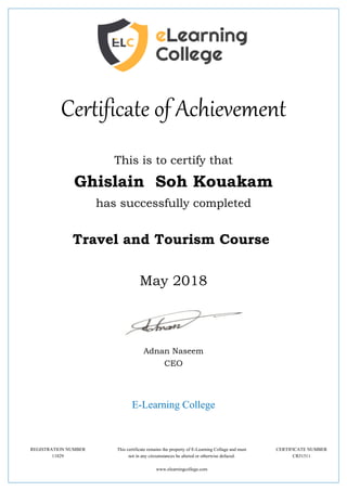 Certificate of Achievement
This is to certify that
Ghislain Soh Kouakam
has successfully completed
Travel and Tourism Course
May 2018
Adnan Naseem
CEO
E-Learning College
REGISTRATION NUMBER This certificate remains the property of E-Learning Collage and must CERTIFICATE NUMBER
11829 not in any circumstances be altered or otherwise defaced. CR51511
www.elearningcollege.com
 
