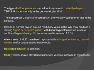 The typical MR appearance is confluent, symmetric, butterfly-shaped
T2/FLAIR hyperintensity in the periventricular WM.
The subcortical U-fibers and cerebellum are typically spared until late in the
disease.
Islands of normal myelin around medullary veins in the WM may produce a
striking "tiger" or "leopard" pattern with linear hypointensities in a sea of
confluent hyperintensity. No enhancement is seen on T1 C+.
A few cases of MLD have been reported with enlarged, enhancing cranial
nerves and/or cauda equina nerve roots.
Restricted diffusion is common.
MRS typically shows elevated choline with variable increase in myoinositol.
 