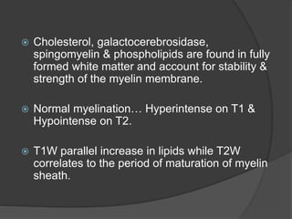  Cholesterol, galactocerebrosidase,
spingomyelin & phospholipids are found in fully
formed white matter and account for stability &
strength of the myelin membrane.
 Normal myelination… Hyperintense on T1 &
Hypointense on T2.
 T1W parallel increase in lipids while T2W
correlates to the period of maturation of myelin
sheath.
 
