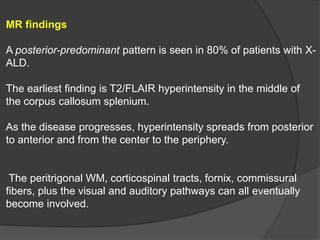 MR findings
A posterior-predominant pattern is seen in 80% of patients with X-
ALD.
The earliest finding is T2/FLAIR hyperintensity in the middle of
the corpus callosum splenium.
As the disease progresses, hyperintensity spreads from posterior
to anterior and from the center to the periphery.
The peritrigonal WM, corticospinal tracts, fornix, commissural
fibers, plus the visual and auditory pathways can all eventually
become involved.
 