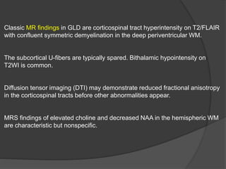 Classic MR findings in GLD are corticospinal tract hyperintensity on T2/FLAIR
with confluent symmetric demyelination in the deep periventricular WM.
The subcortical U-fibers are typically spared. Bithalamic hypointensity on
T2WI is common.
Diffusion tensor imaging (DTI) may demonstrate reduced fractional anisotropy
in the corticospinal tracts before other abnormalities appear.
MRS findings of elevated choline and decreased NAA in the hemispheric WM
are characteristic but nonspecific.
 