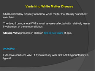 Vanishing White Matter Disease
Characterized by diffusely abnormal white matter that literally "vanishes"
over time.
The deep frontoparietal WM is most severely affected with relatively lesser
involvement of the temporal lobes.
Classic VWM presents in children two to five years of age.
IMAGING
Extensive confluent WM T1 hypointensity with T2/FLAIR hyperintensity is
typical.
 