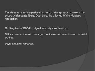 The disease is initially periventricular but later spreads to involve the
subcortical arcuate fibers. Over time, the affected WM undergoes
rarefaction.
Cavitary foci of CSF-like signal intensity may develop.
Diffuse volume loss with enlarged ventricles and sulci is seen on serial
studies.
VWM does not enhance.
 