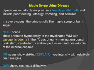 Maple Syrup Urine Disease
Symptoms usually develop within a few days after birth and
include poor feeding, lethargy, vomiting, and seizures.
In severe cases, the urine smells like maple syrup or burnt
sugar.
NECT scans
show profound hypodensity in the myelinated WM with
vasogenic edema in the (Areas of early myelination) dorsal
brainstem, cerebellum, cerebral peduncles, and posterior limb
of the internal capsule.
MR scans show striking T2/FLAIR hyperintensity with relatively
crisp margins.
DWI shows restricted diffusivity
 